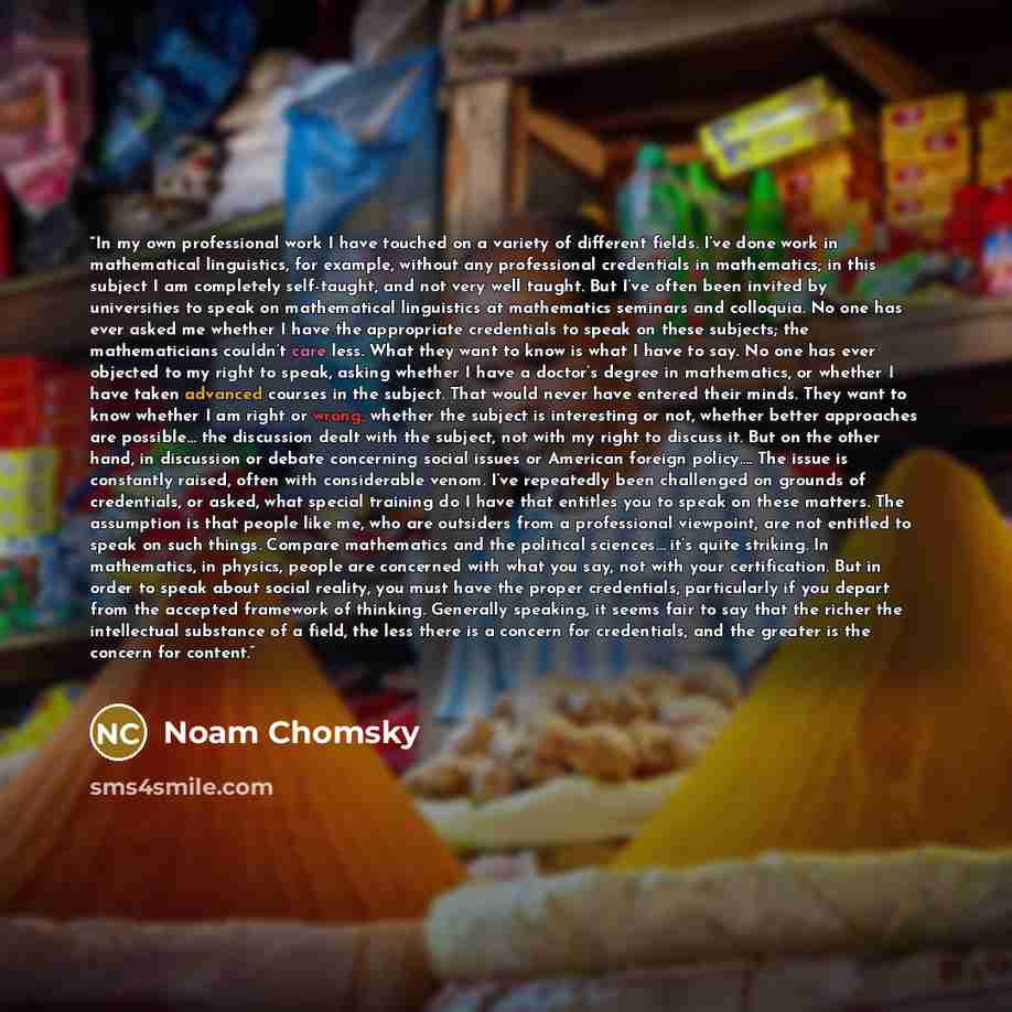 “In my own professional work I have touched on a variety of different fields. I’ve done work in mathematical linguistics, for example, without any professional credentials in mathematics; in this subject I am completely self-taught, and not very well taught. But I’ve often been invited by…” quote by Noam Chomsky