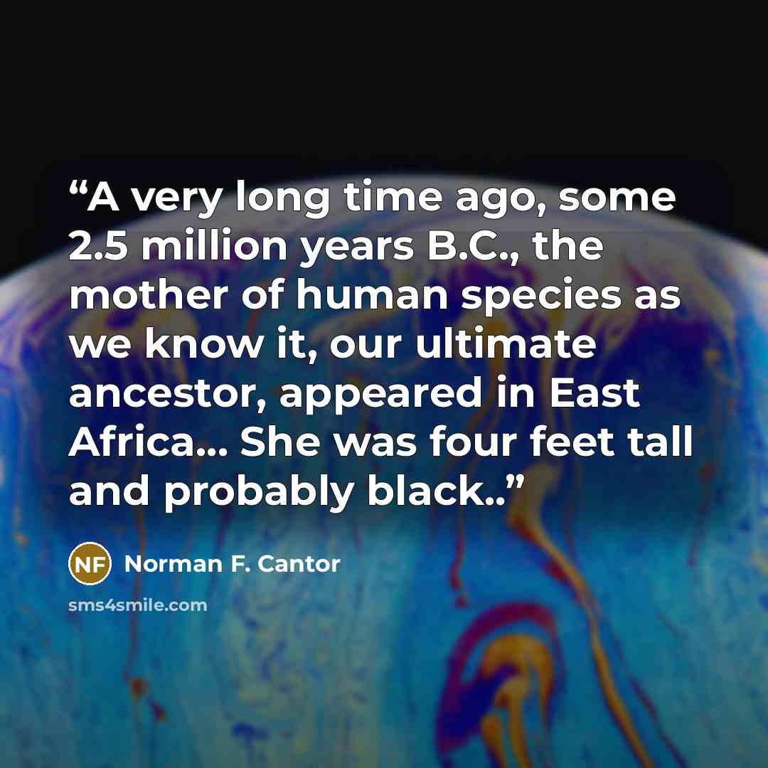 “A very long time ago, some 2.5 million years B.C., the mother of human species as we know it, our ultimate ancestor, appeared in East Africa... She was four feet tall and probably black..” quote by Norman F. Cantor