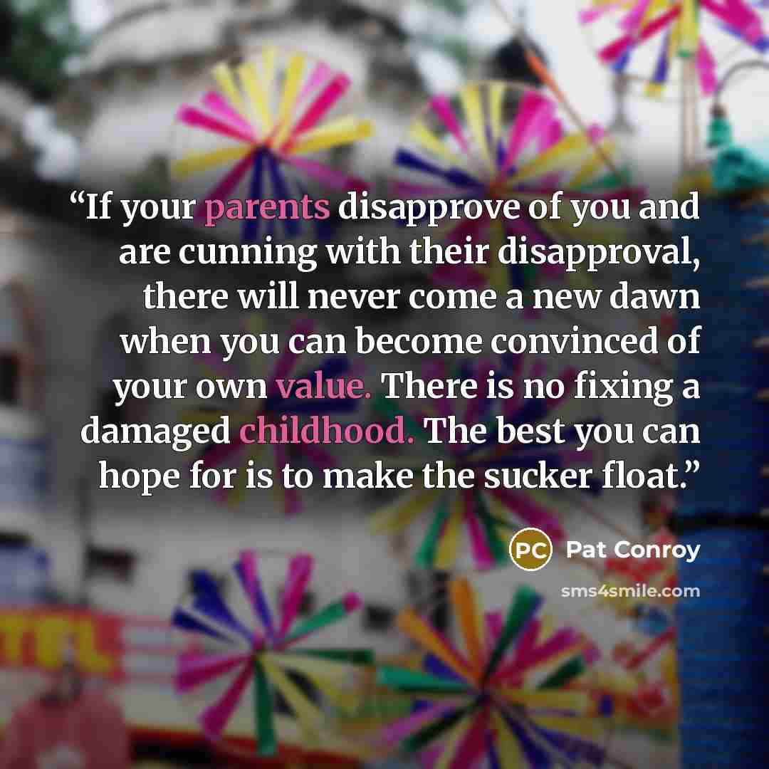 “If your parents disapprove of you and are cunning with their disapproval, there will never come a new dawn when you can become convinced of your own value. There is no fixing a damaged childhood. The best you can hope for is to make the sucker float.” quote by Pat Conroy
