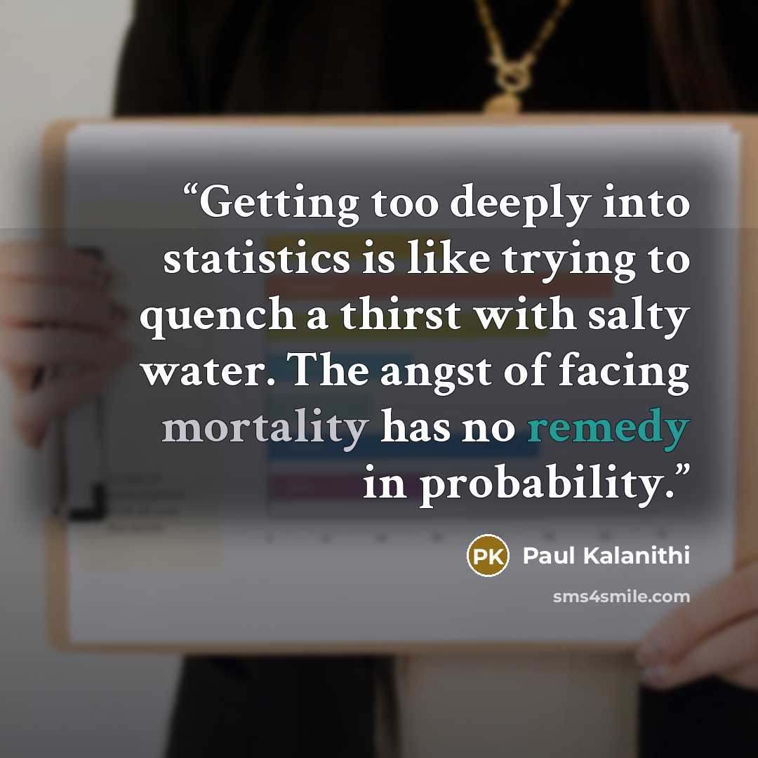 “Getting too deeply into statistics is like trying to quench a thirst with salty water. The angst of facing mortality has no remedy in probability.” quote by Paul Kalanithi