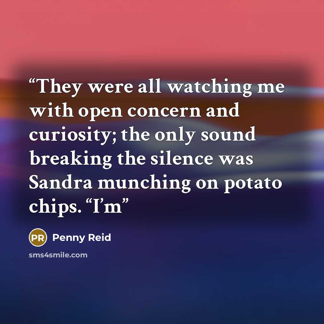 “They were all watching me with open concern and curiosity; the only sound breaking the silence was Sandra munching on potato chips. “I’m” quote by Penny Reid