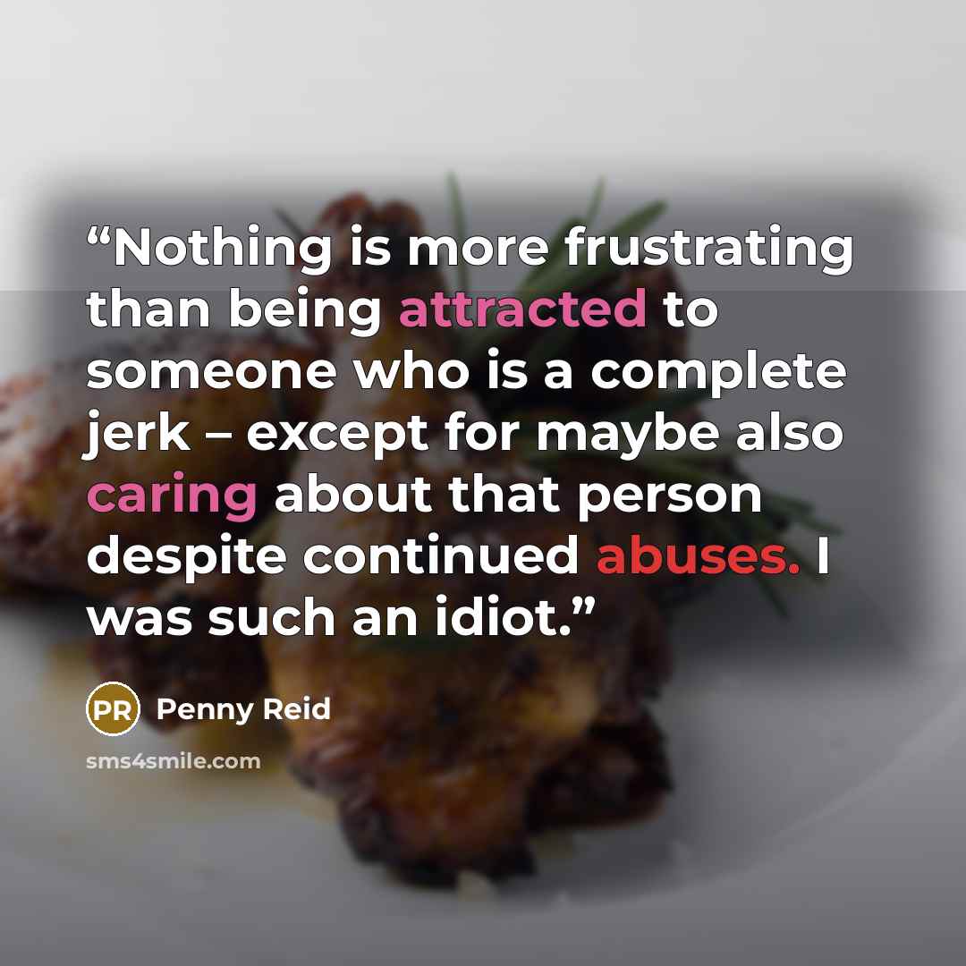 “Nothing is more frustrating than being attracted to someone who is a complete jerk – except for maybe also caring about that person despite continued abuses. I was such an idiot.” quote by Penny Reid
