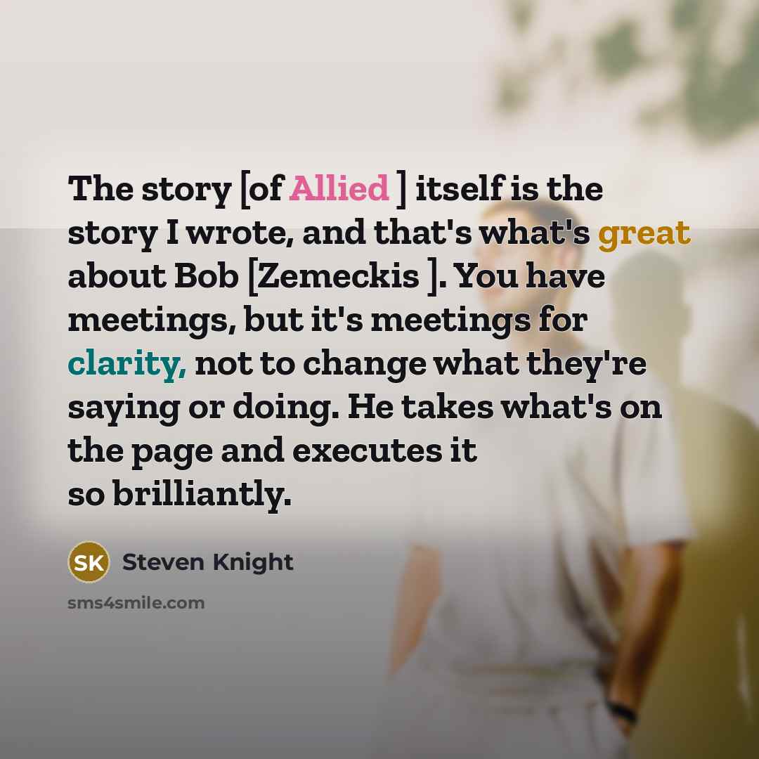 “The story [of Allied ] itself is the story I wrote, and that's what's great about Bob [Zemeckis ]. You have meetings, but it's meetings for clarity, not to change what they're saying or doing. He takes what's on the page and executes it so brilliantly.” quote by Steven Knight