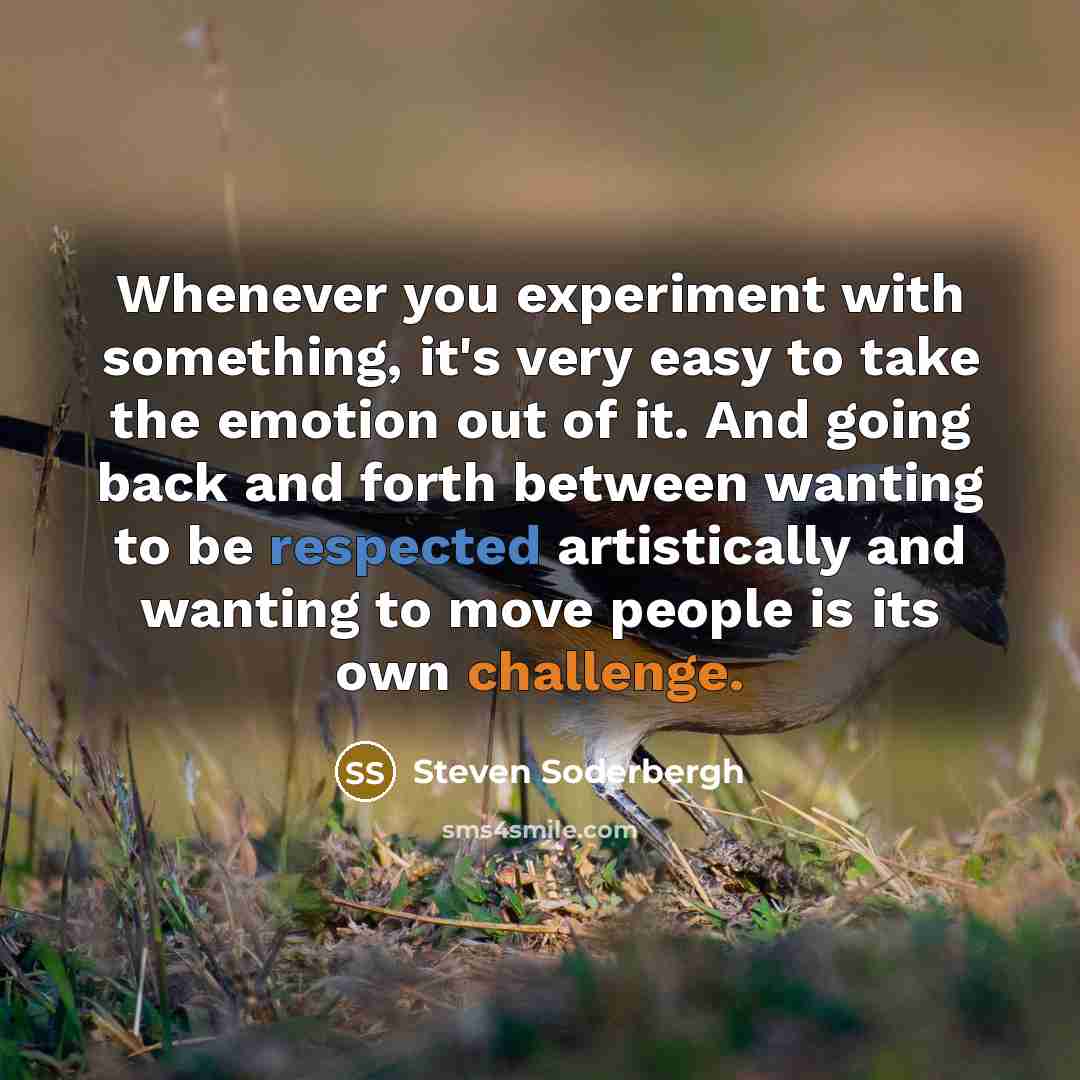 “Whenever you experiment with something, it's very easy to take the emotion out of it. And going back and forth between wanting to be respected artistically and wanting to move people is its own challenge.” quote by Steven Soderbergh