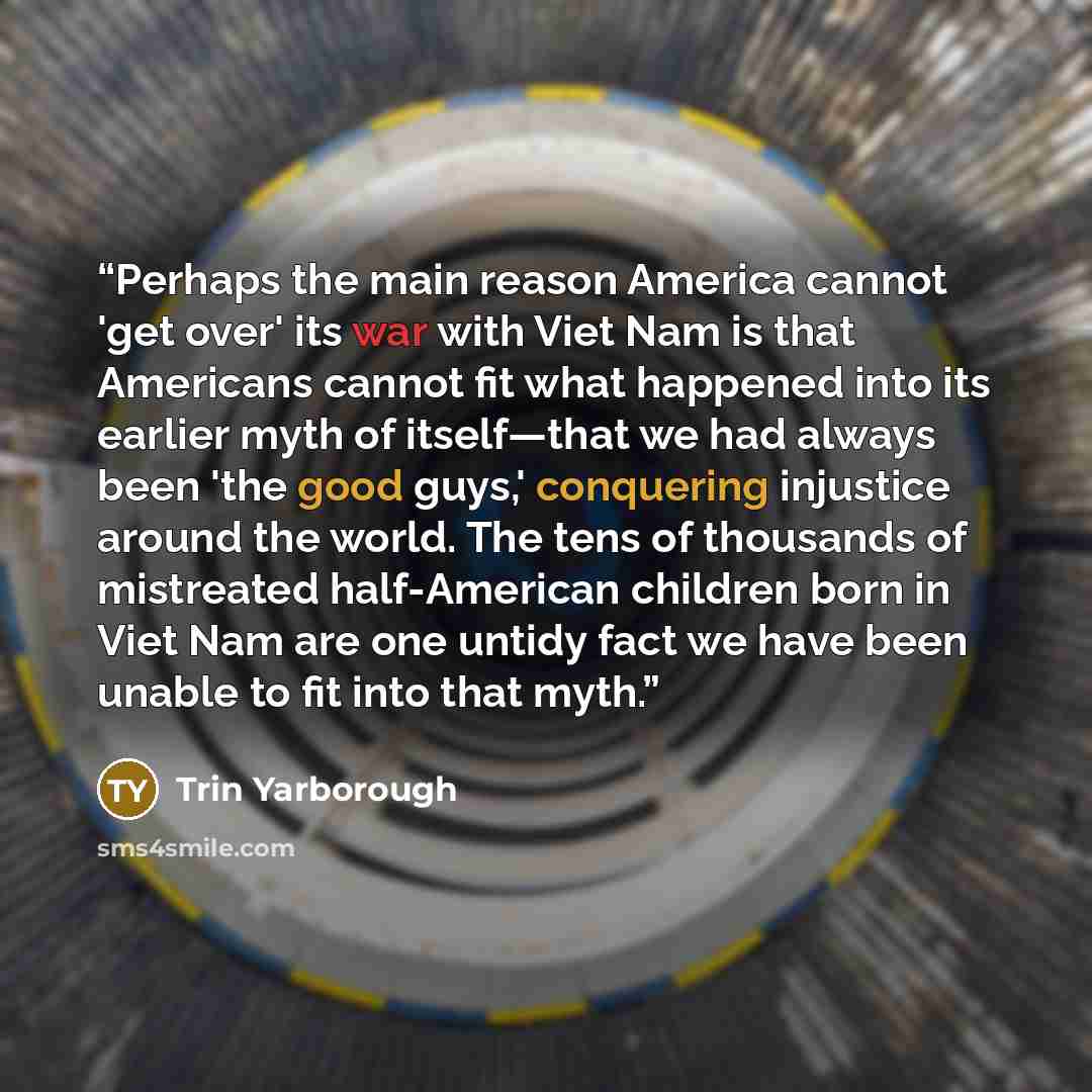 “Perhaps the main reason America cannot 'get over' its war with Viet Nam is that Americans cannot fit what happened into its earlier myth of itself—that we had always been 'the good guys,' conquering injustice around the world. The tens of thousands of mistreated half-American children born in Viet…” quote by Trin Yarborough