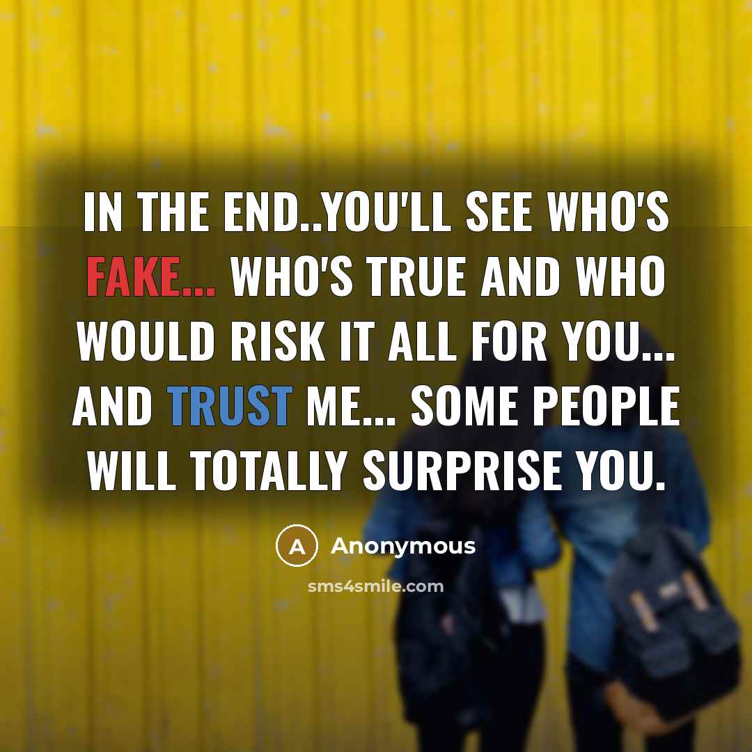 “In the end..you'll see who's fake... who's true and who would risk it all for you... and trust me... some people will totally surprise you.” quote by Anonymous