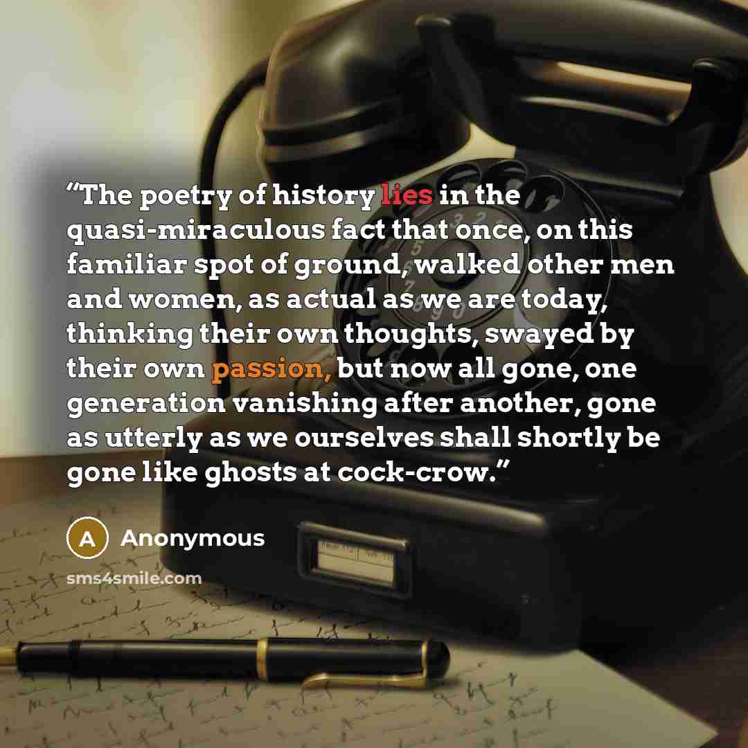 “The poetry of history lies in the quasi-miraculous fact that once, on this familiar spot of ground, walked other men and women, as actual as we are today, thinking their own thoughts, swayed by their own passion, but now all gone, one generation vanishing after another, gone as utterly as we…” quote by Anonymous