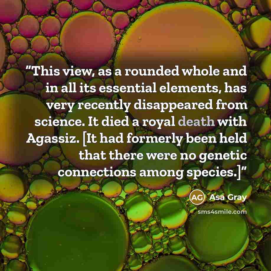 “This view, as a rounded whole and in all its essential elements, has very recently disappeared from science. It died a royal death with Agassiz. [It had formerly been held that there were no genetic connections among species.]” quote by Asa Gray