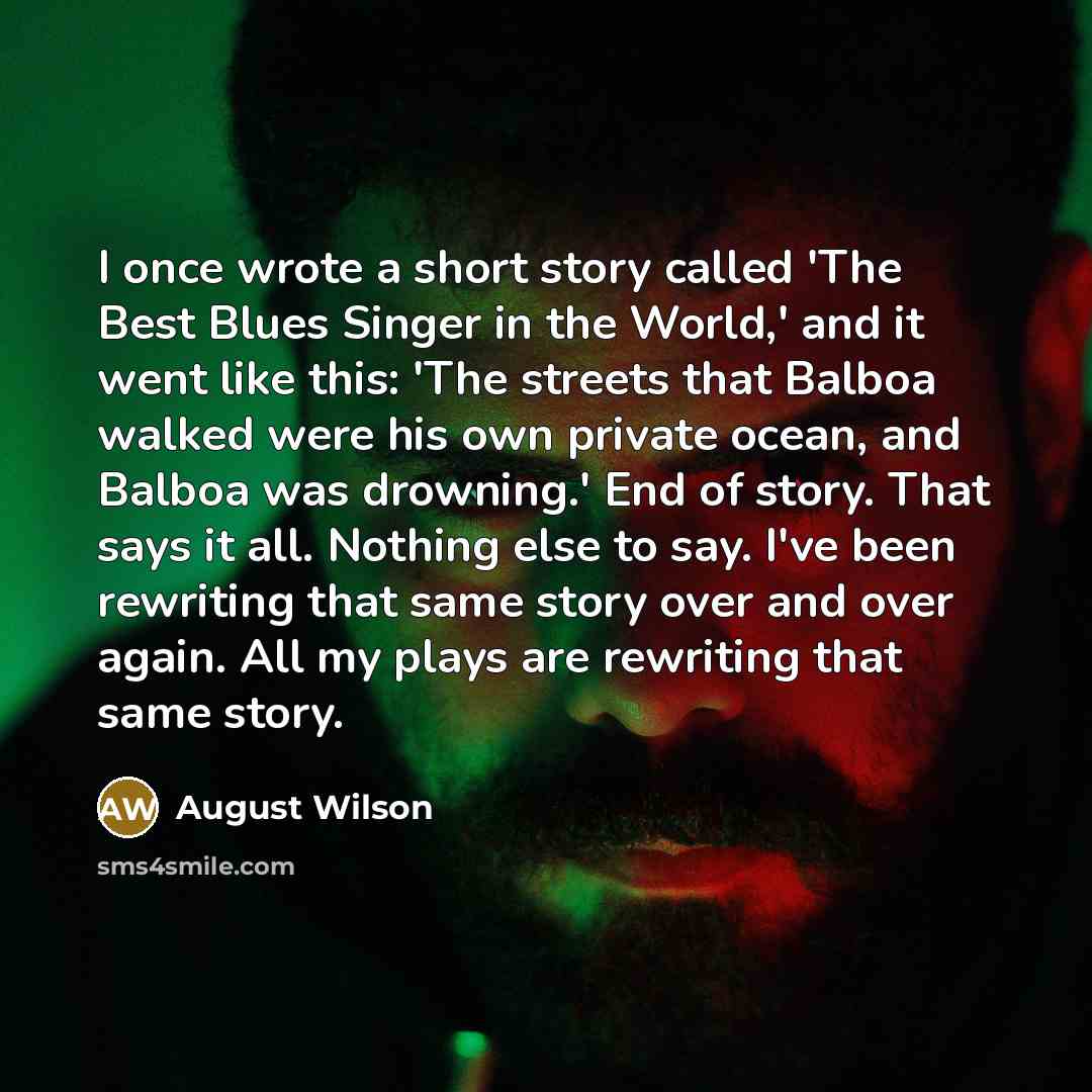 “I once wrote a short story called 'The Best Blues Singer in the World,' and it went like this: 'The streets that Balboa walked were his own private ocean, and Balboa was drowning.' End of story. That says it all. Nothing else to say. I've been rewriting that same story over and over again. All my…” quote by August Wilson