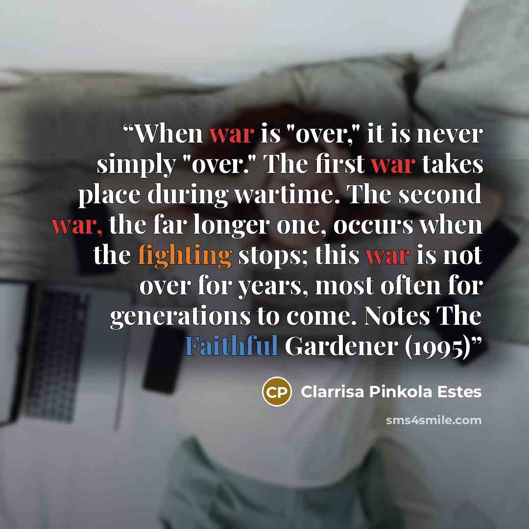 “When war is "over," it is never simply "over." The first war takes place during wartime. The second war, the far longer one, occurs when the fighting stops; this war is not over for years, most often for generations to come. Notes The Faithful Gardener (1995)” quote by Clarrisa Pinkola Estes