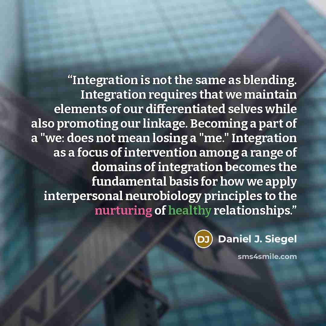 “Integration is not the same as blending. Integration requires that we maintain elements of our differentiated selves while also promoting our linkage. Becoming a part of a "we: does not mean losing a "me." Integration as a focus of intervention among a range of domains of integration becomes the…” quote by Daniel J. Siegel