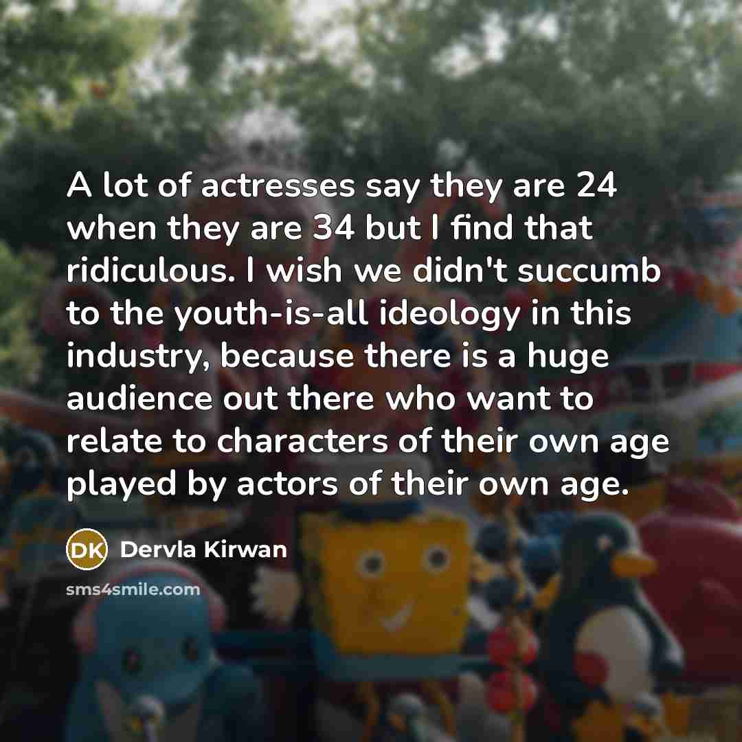 “A lot of actresses say they are 24 when they are 34 but I find that ridiculous. I wish we didn't succumb to the youth-is-all ideology in this industry, because there is a huge audience out there who want to relate to characters of their own age played by actors of their own age.” quote by Dervla Kirwan