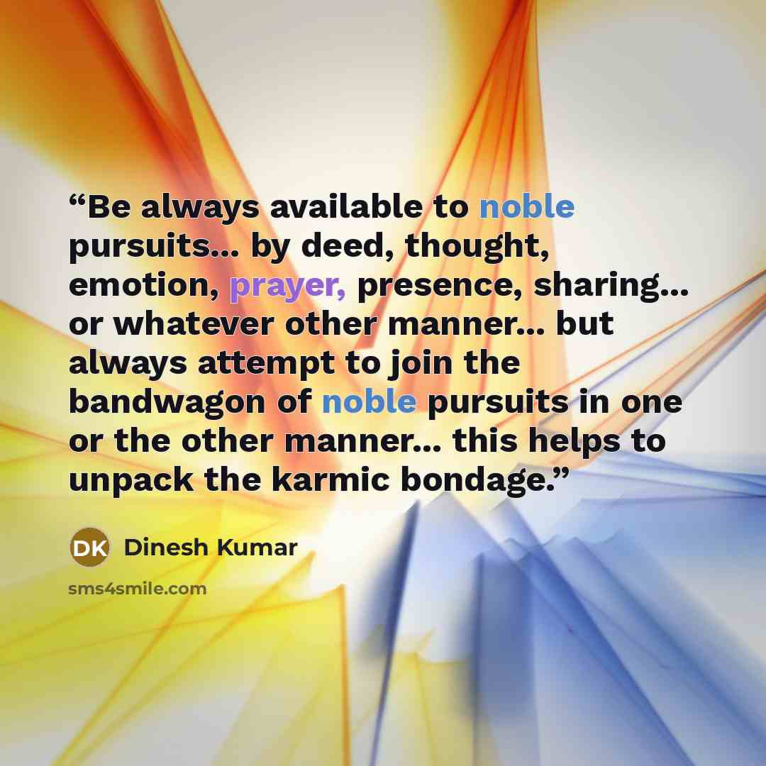 “Be always available to noble pursuits... by deed, thought, emotion, prayer, presence, sharing... or whatever other manner... but always attempt to join the bandwagon of noble pursuits in one or the other manner... this helps to unpack the karmic bondage.” quote by Dinesh Kumar