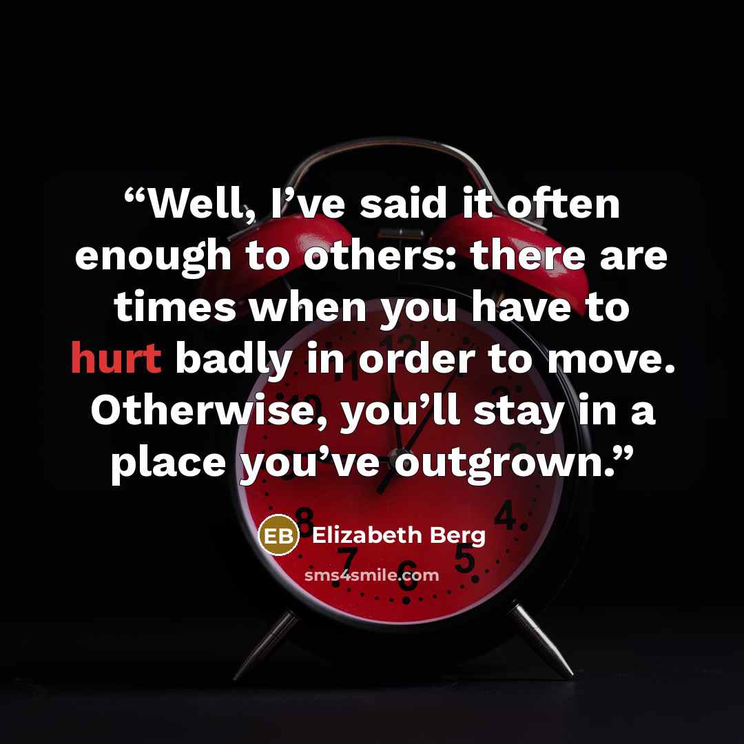 “Well, I’ve said it often enough to others: there are times when you have to hurt badly in order to move. Otherwise, you’ll stay in a place you’ve outgrown.” quote by Elizabeth Berg
