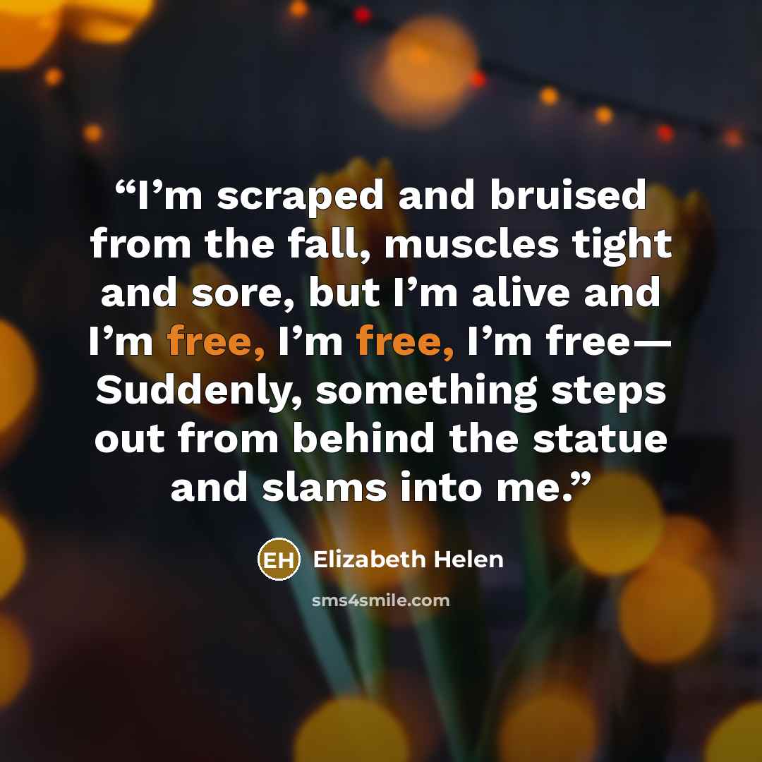 “I’m scraped and bruised from the fall, muscles tight and sore, but I’m alive and I’m free, I’m free, I’m free— Suddenly, something steps out from behind the statue and slams into me.” quote by Elizabeth Helen