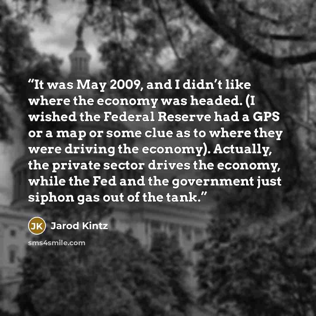 “It was May 2009, and I didn’t like where the economy was headed. (I wished the Federal Reserve had a GPS or a map or some clue as to where they were driving the economy). Actually, the private sector drives the economy, while the Fed and the government just siphon gas out of the tank.” quote by Jarod Kintz