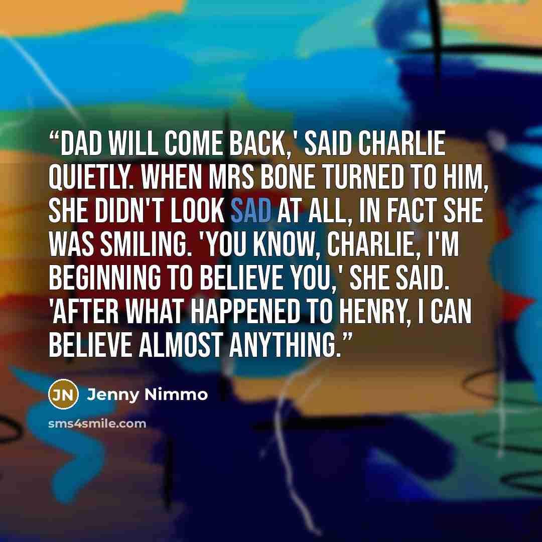 “Dad will come back,' said Charlie quietly. When Mrs Bone turned to him, she didn't look sad at all, in fact she was smiling. 'You know, Charlie, I'm beginning to believe you,' she said. 'After what happened to Henry, I can believe almost anything.” quote by Jenny Nimmo