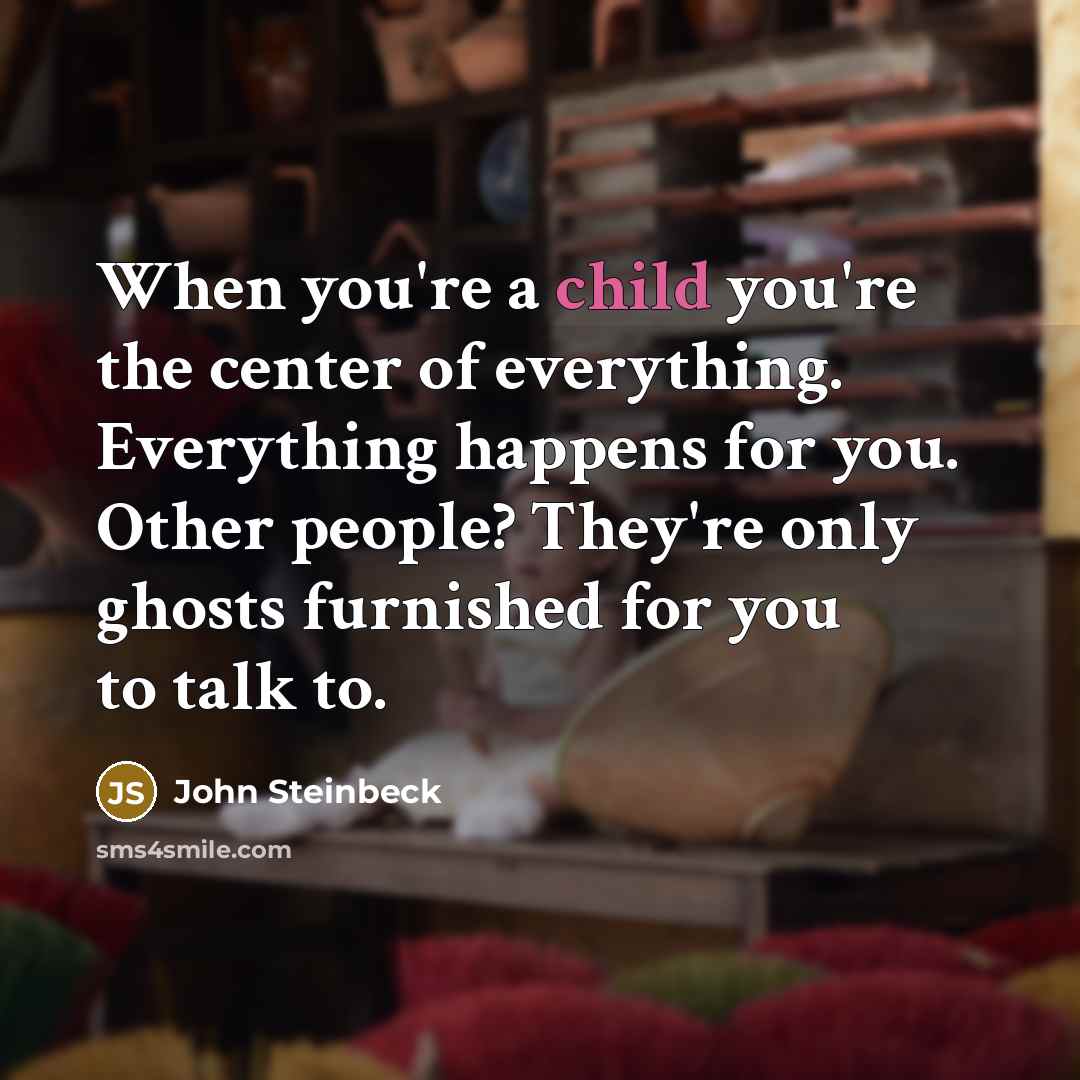 “When you're a child you're the center of everything. Everything happens for you. Other people? They're only ghosts furnished for you to talk to.” quote by John Steinbeck