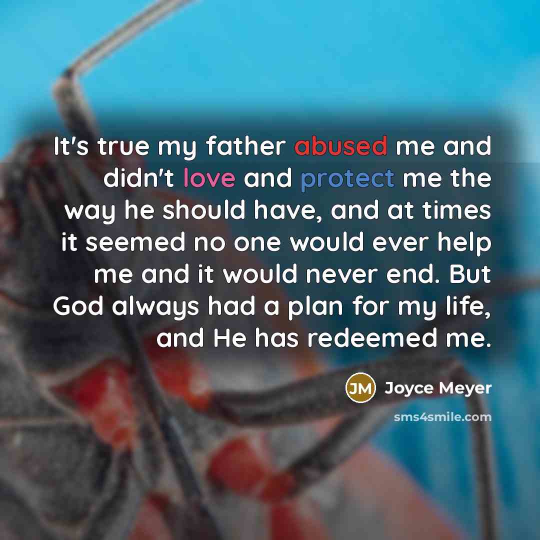 “It's true my father abused me and didn't love and protect me the way he should have, and at times it seemed no one would ever help me and it would never end. But God always had a plan for my life, and He has redeemed me.” quote by Joyce Meyer