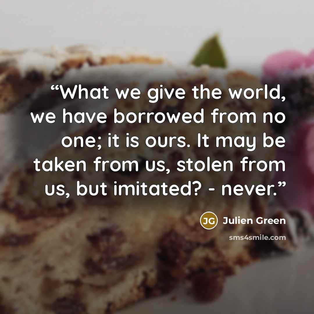 “What we give the world, we have borrowed from no one; it is ours. It may be taken from us, stolen from us, but imitated? - never.” quote by Julien Green