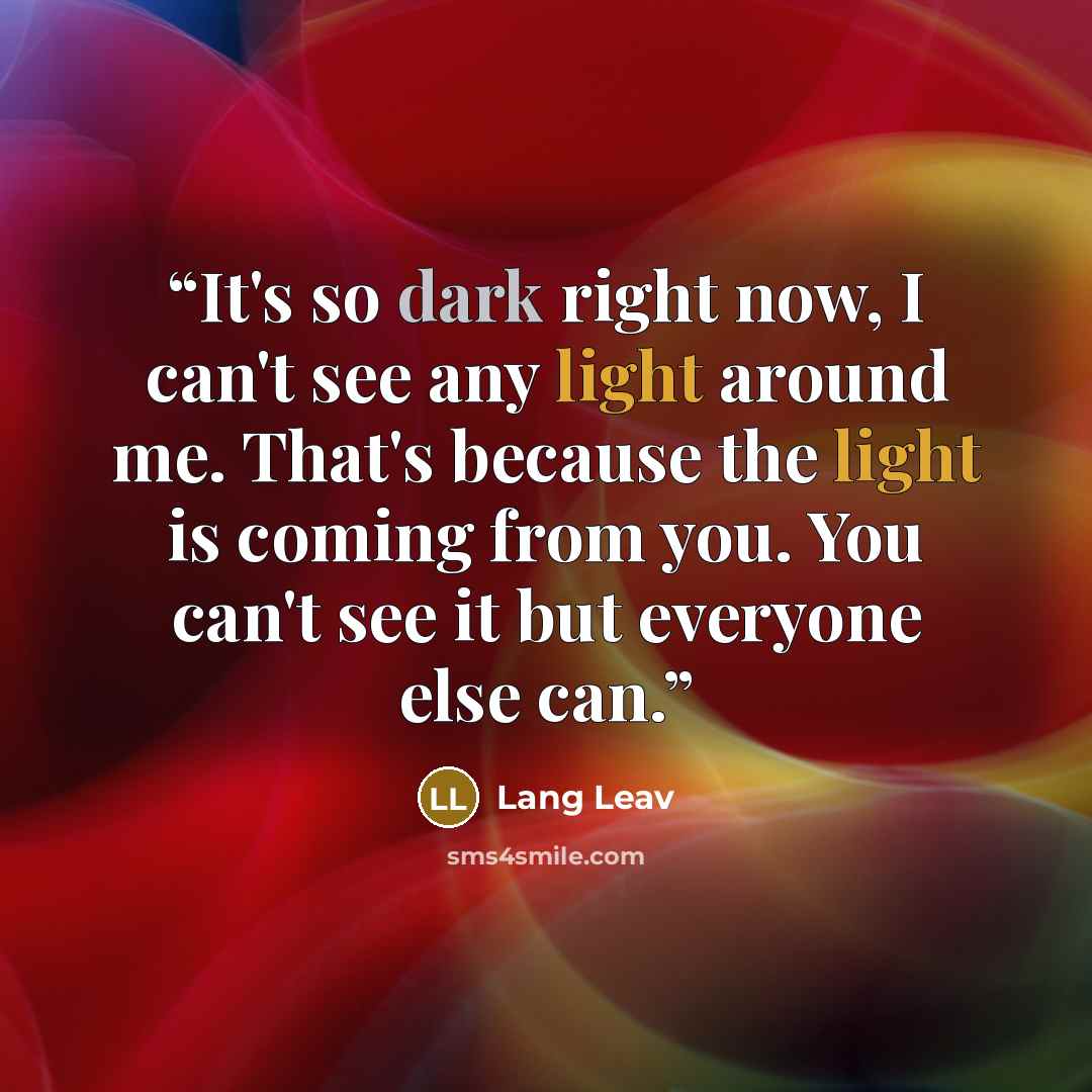 “It's so dark right now, I can't see any light around me. That's because the light is coming from you. You can't see it but everyone else can.” quote by Lang Leav
