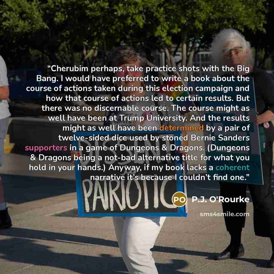 “Cherubim perhaps, take practice shots with the Big Bang. I would have preferred to write a book about the course of actions taken during this election campaign and how that course of actions led to certain results. But there was no discernable course. The course might as well have been at Trump…” quote by P.J. O'Rourke