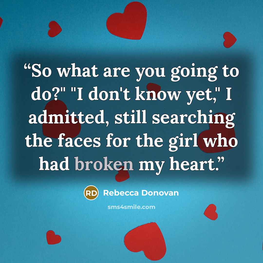 “So what are you going to do?" "I don't know yet," I admitted, still searching the faces for the girl who had broken my heart.” quote by Rebecca Donovan