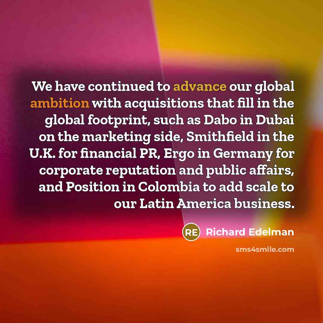 “We have continued to advance our global ambition with acquisitions that fill in the global footprint, such as Dabo in Dubai on the marketing side, Smithfield in the U.K. for financial PR, Ergo in Germany for corporate reputation and public affairs, and Position in Colombia to add scale to our…” quote by Richard Edelman