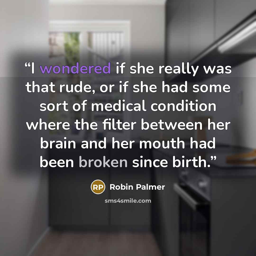 “I wondered if she really was that rude, or if she had some sort of medical condition where the filter between her brain and her mouth had been broken since birth.” quote by Robin Palmer