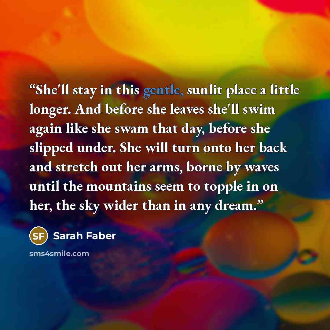 “She'll stay in this gentle, sunlit place a little longer. And before she leaves she'll swim again like she swam that day, before she slipped under. She will turn onto her back and stretch out her arms, borne by waves until the mountains seem to topple in on her, the sky wider than in any dream.” quote by Sarah Faber