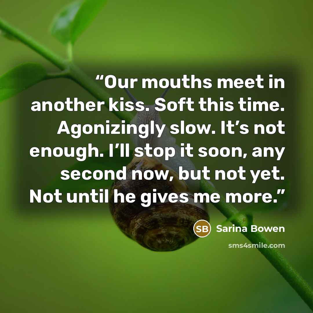 “Our mouths meet in another kiss. Soft this time. Agonizingly slow. It’s not enough. I’ll stop it soon, any second now, but not yet. Not until he gives me more.” quote by Sarina Bowen
