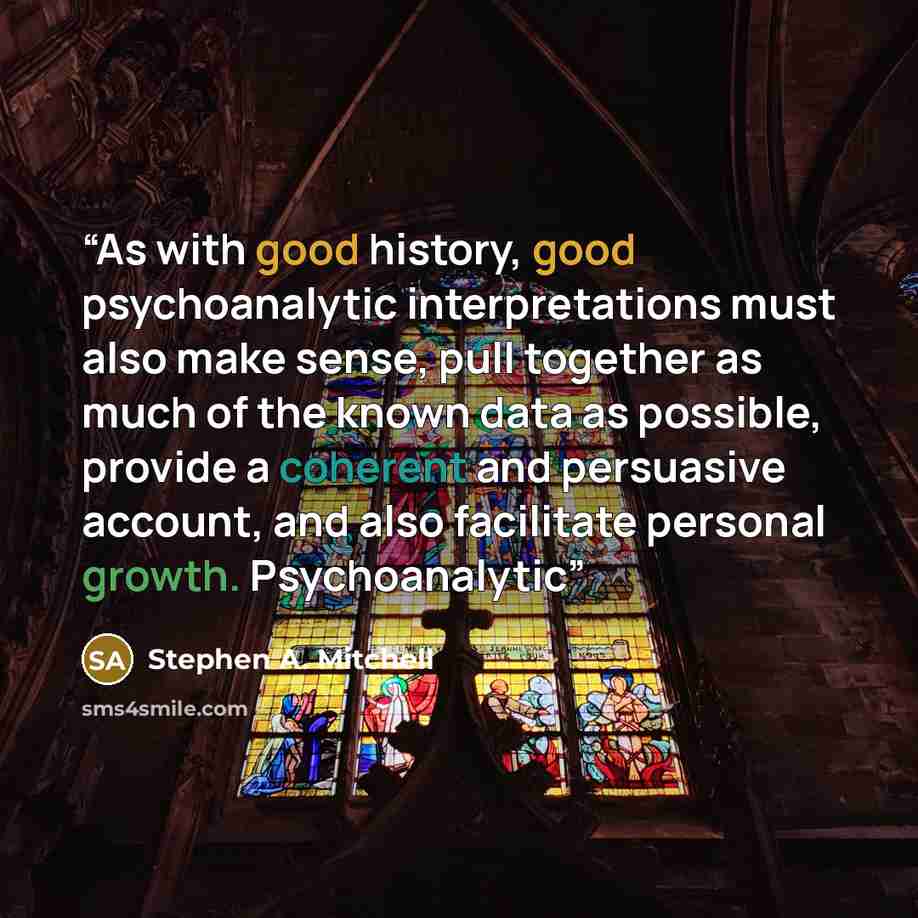 “As with good history, good psychoanalytic interpretations must also make sense, pull together as much of the known data as possible, provide a coherent and persuasive account, and also facilitate personal growth. Psychoanalytic” quote by Stephen A. Mitchell