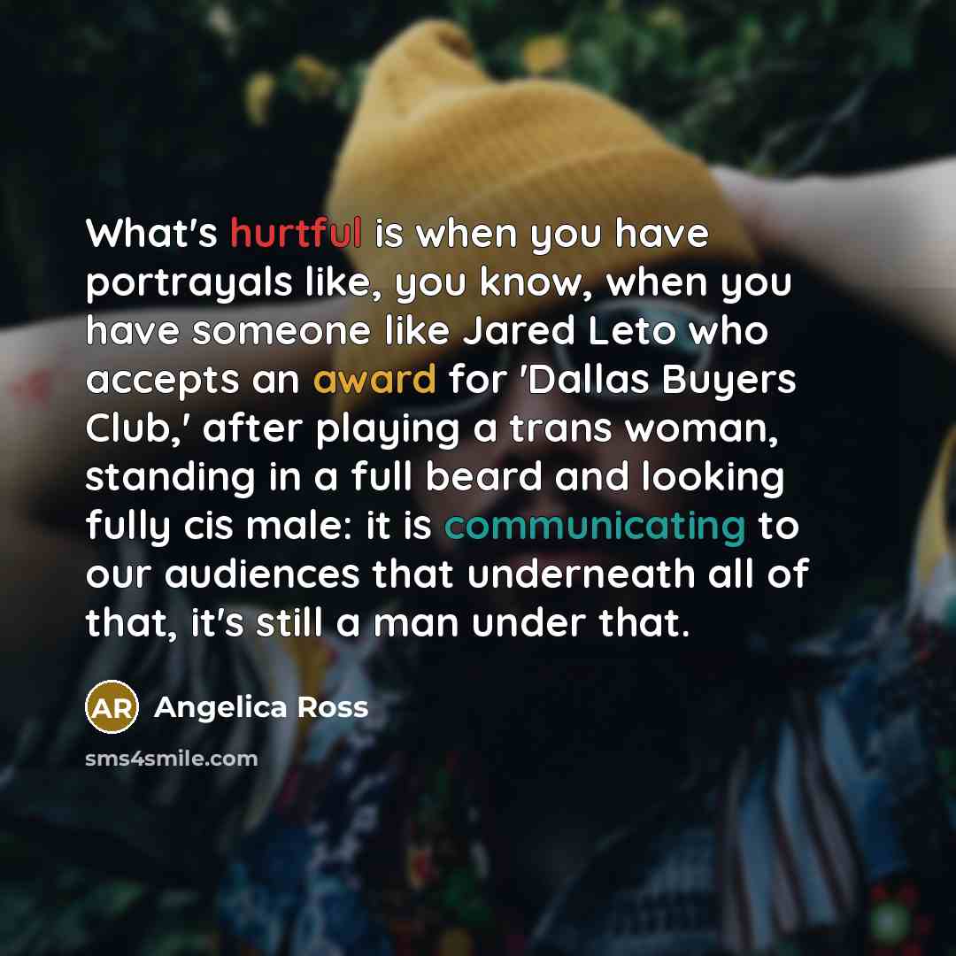 “What's hurtful is when you have portrayals like, you know, when you have someone like Jared Leto who accepts an award for 'Dallas Buyers Club,' after playing a trans woman, standing in a full beard and looking fully cis male: it is communicating to our audiences that underneath all of that, it's…” quote by Angelica Ross