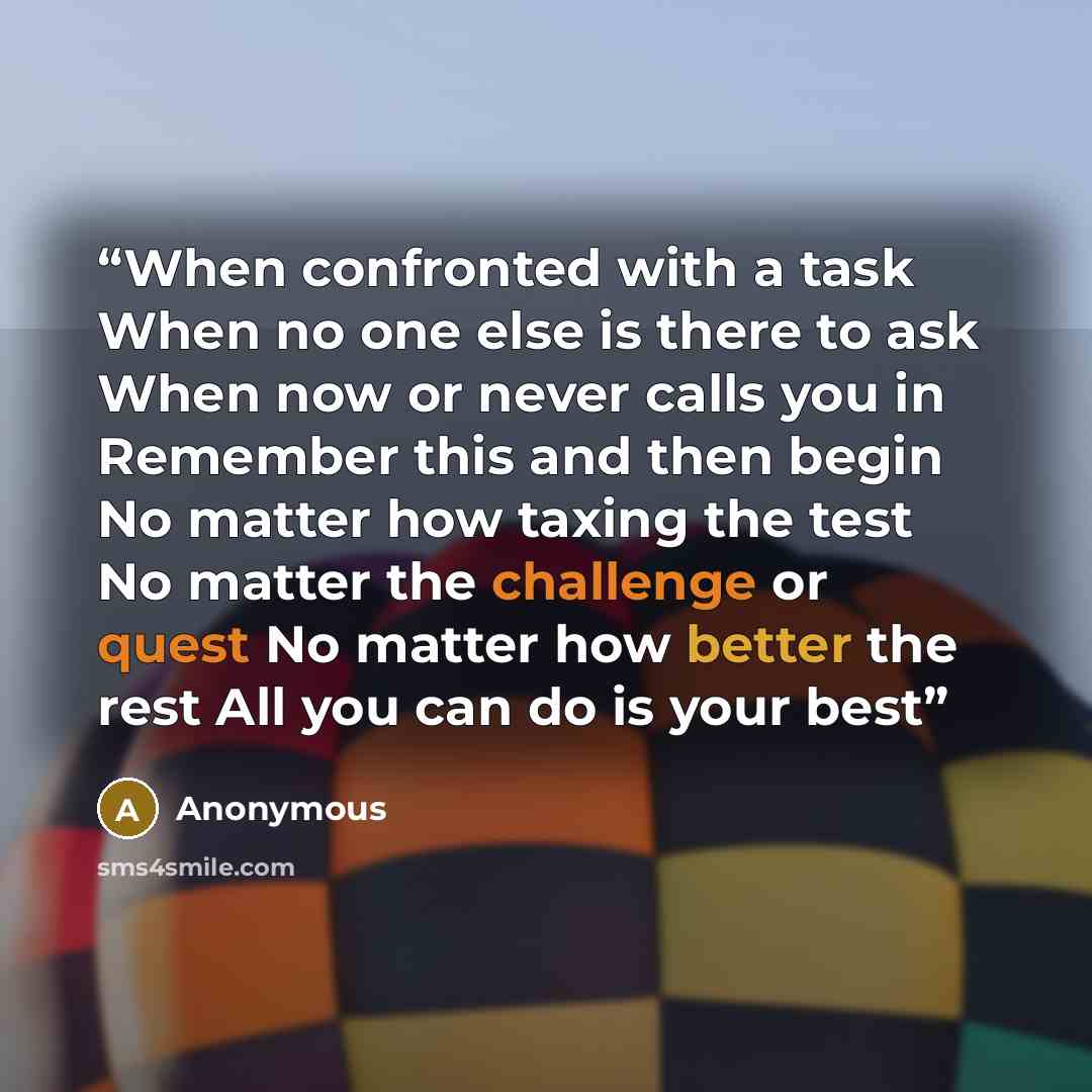 “When confronted with a task When no one else is there to ask When now or never calls you in Remember this and then begin No matter how taxing the test No matter the challenge or quest No matter how better the rest All you can do is your best” quote by Anonymous