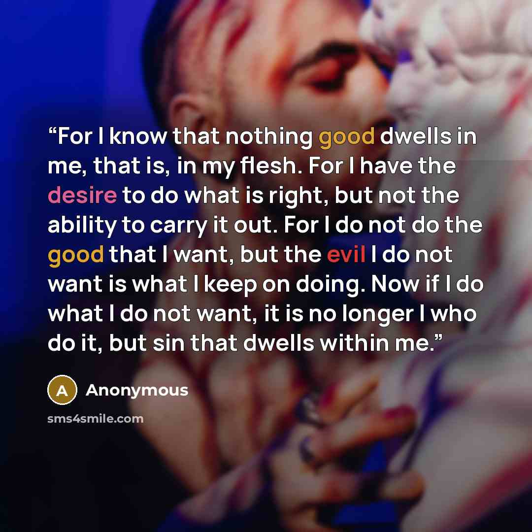 “For I know that nothing good dwells in me, that is, in my flesh. For I have the desire to do what is right, but not the ability to carry it out. For I do not do the good that I want, but the evil I do not want is what I keep on doing. Now if I do what I do not want, it is no longer I who do it…” quote by Anonymous