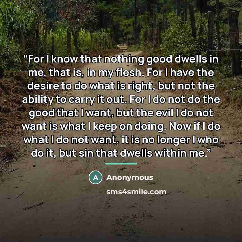 “For I know that nothing good dwells in me, that is, in my flesh. For I have the desire to do what is right, but not the ability to carry it out. For I do not do the good that I want, but the evil I do not want is what I keep on doing. Now if I do what I do not want, it is no longer I who do it…” quote by Anonymous