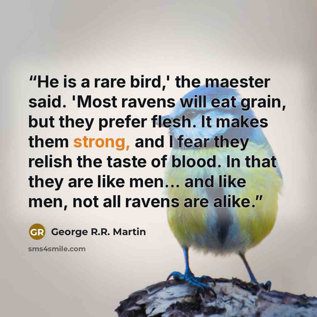 “He is a rare bird,' the maester said. 'Most ravens will eat grain, but they prefer flesh. It makes them strong, and I fear they relish the taste of blood. In that they are like men... and like men, not all ravens are alike.” quote by George R.R. Martin