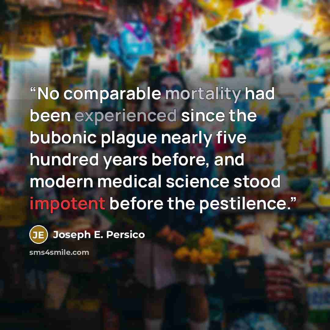 “No comparable mortality had been experienced since the bubonic plague nearly five hundred years before, and modern medical science stood impotent before the pestilence.” quote by Joseph E. Persico