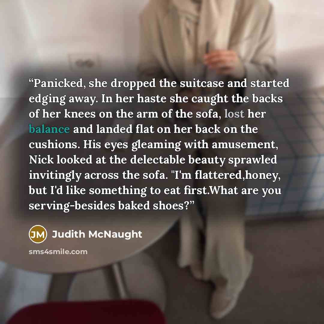 “Panicked, she dropped the suitcase and started edging away. In her haste she caught the backs of her knees on the arm of the sofa, lost her balance and landed flat on her back on the cushions. His eyes gleaming with amusement, Nick looked at the delectable beauty sprawled invitingly across the…” quote by Judith McNaught