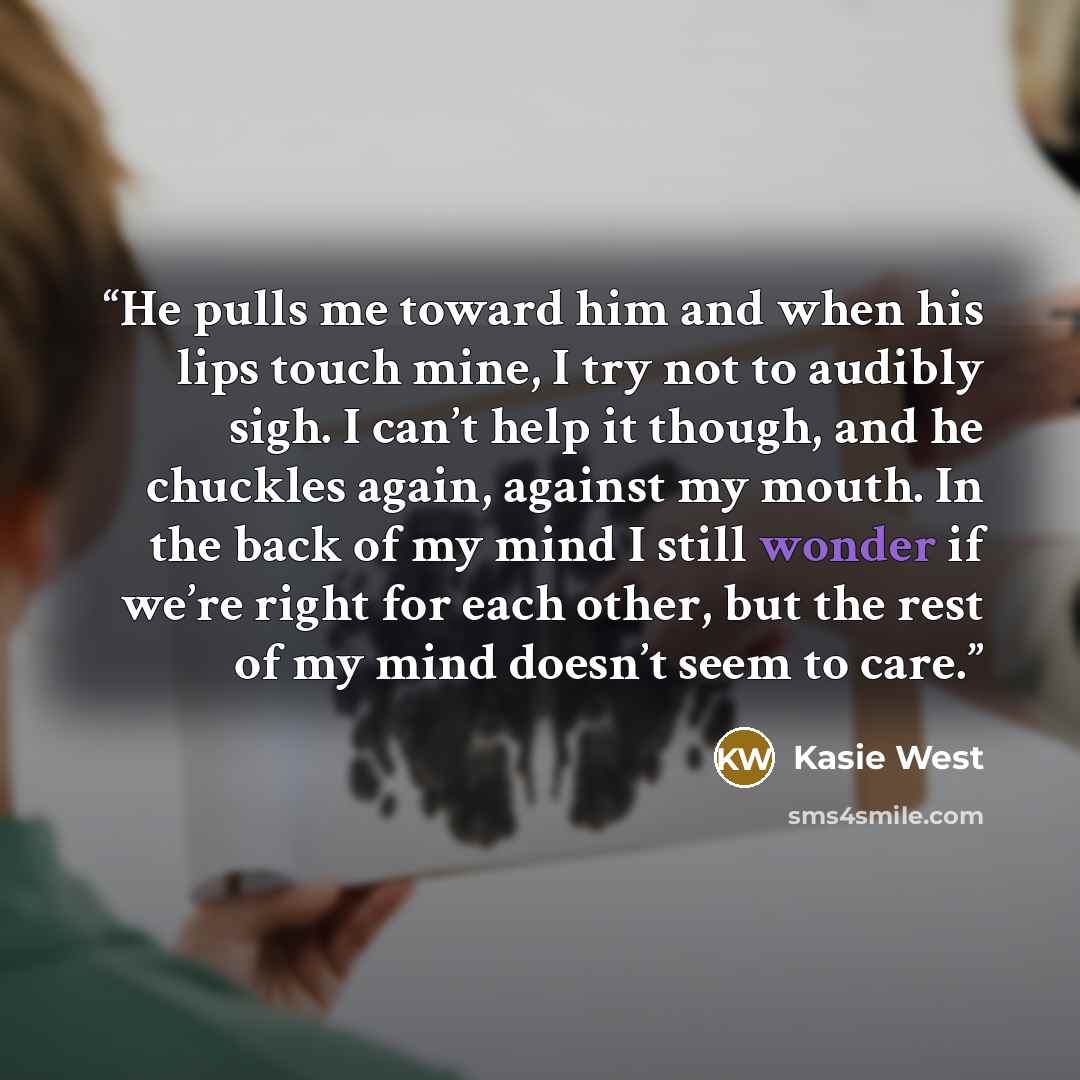 “He pulls me toward him and when his lips touch mine, I try not to audibly sigh. I can’t help it though, and he chuckles again, against my mouth. In the back of my mind I still wonder if we’re right for each other, but the rest of my mind doesn’t seem to care.” quote by Kasie West