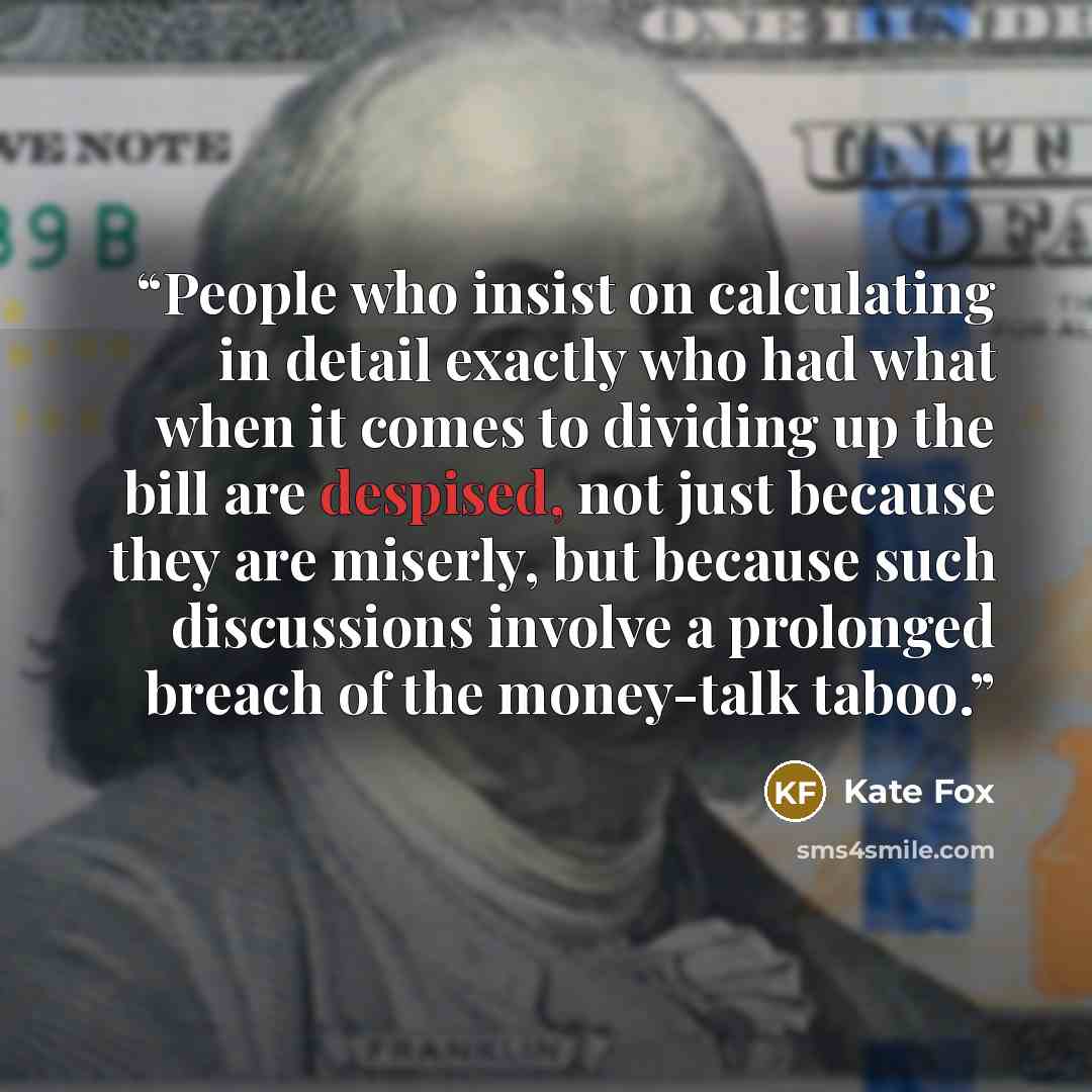 “People who insist on calculating in detail exactly who had what when it comes to dividing up the bill are despised, not just because they are miserly, but because such discussions involve a prolonged breach of the money-talk taboo.” quote by Kate Fox