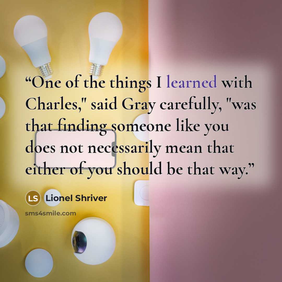 “One of the things I learned with Charles," said Gray carefully, "was that finding someone like you does not necessarily mean that either of you should be that way.” quote by Lionel Shriver