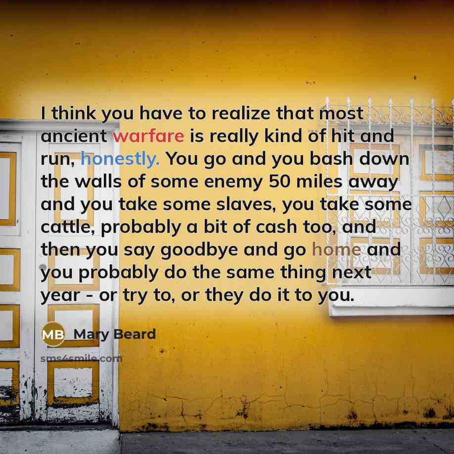 “I think you have to realize that most ancient warfare is really kind of hit and run, honestly. You go and you bash down the walls of some enemy 50 miles away and you take some slaves, you take some cattle, probably a bit of cash too, and then you say goodbye and go home and you probably do the…” quote by Mary Beard