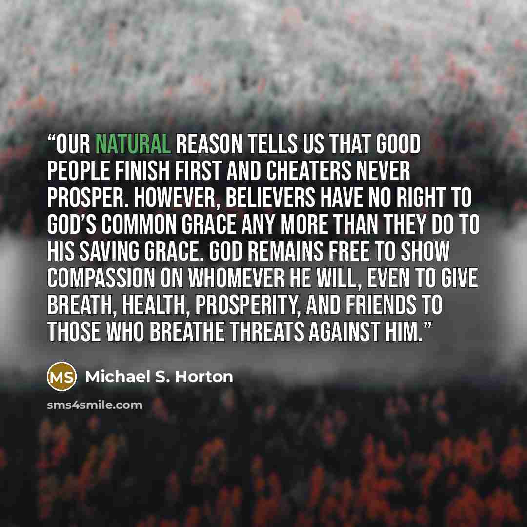 “Our natural reason tells us that good people finish first and cheaters never prosper. However, believers have no right to God’s common grace any more than they do to his saving grace. God remains free to show compassion on whomever he will, even to give breath, health, prosperity, and friends to…” quote by Michael S. Horton