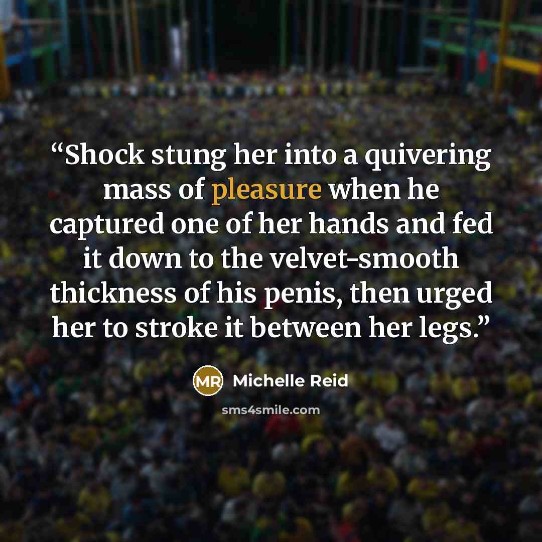 “Shock stung her into a quivering mass of pleasure when he captured one of her hands and fed it down to the velvet-smooth thickness of his penis, then urged her to stroke it between her legs.” quote by Michelle Reid