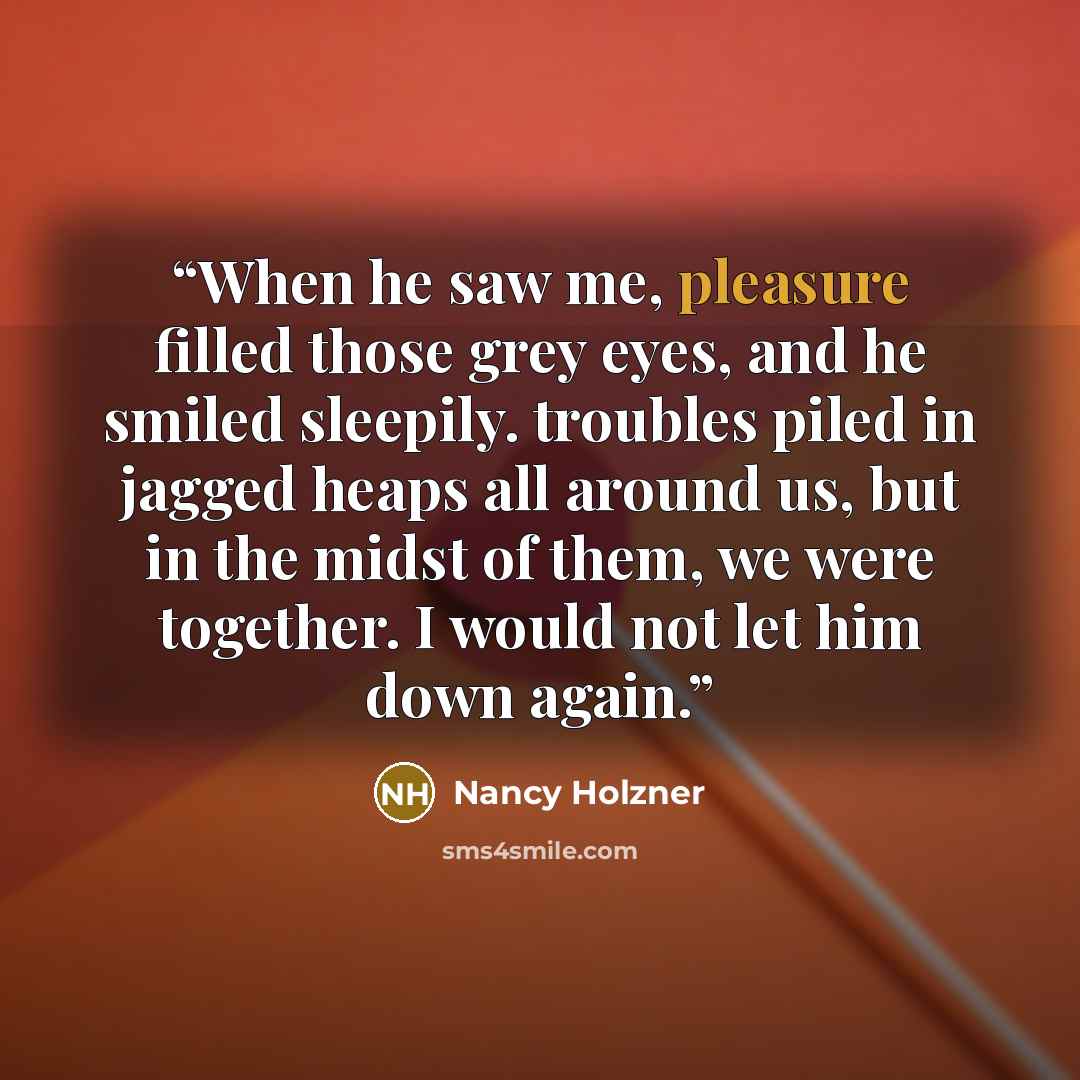 “When he saw me, pleasure filled those grey eyes, and he smiled sleepily. troubles piled in jagged heaps all around us, but in the midst of them, we were together. I would not let him down again.” quote by Nancy Holzner