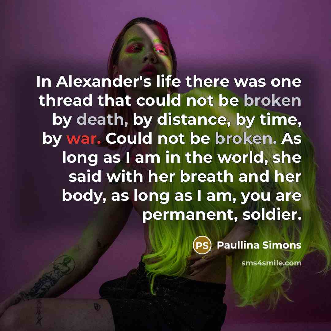 “In Alexander's life there was one thread that could not be broken by death, by distance, by time, by war. Could not be broken. As long as I am in the world, she said with her breath and her body, as long as I am, you are permanent, soldier.” quote by Paullina Simons