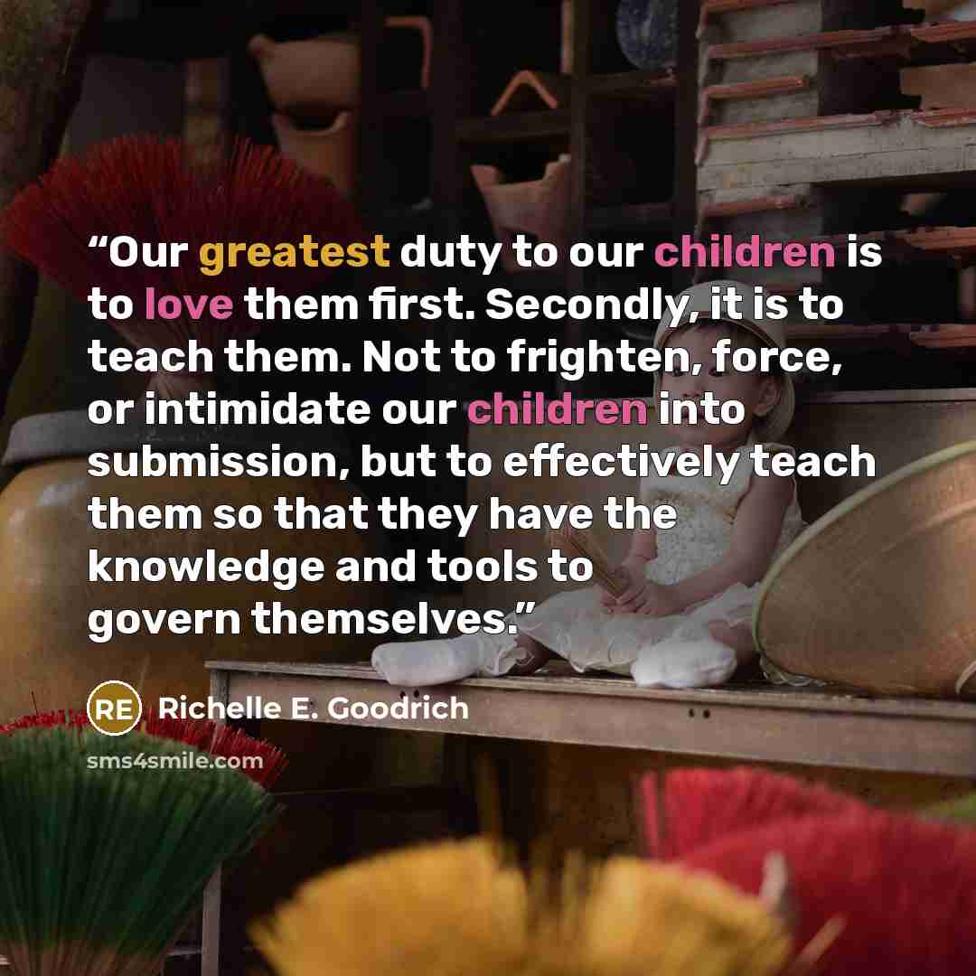 “Our greatest duty to our children is to love them first. Secondly, it is to teach them. Not to frighten, force, or intimidate our children into submission, but to effectively teach them so that they have the knowledge and tools to govern themselves.” quote by Richelle E. Goodrich