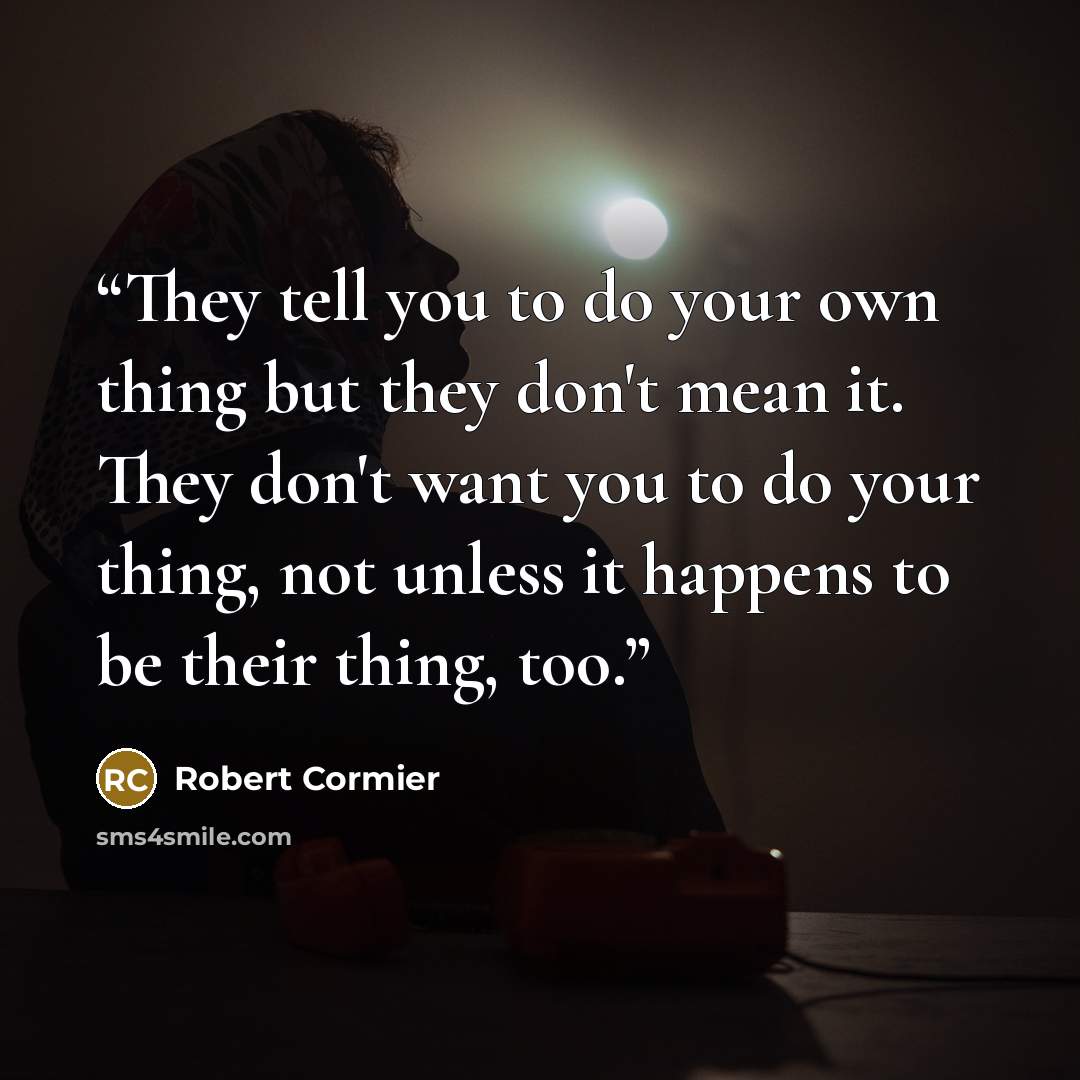 “They tell you to do your own thing but they don't mean it. They don't want you to do your thing, not unless it happens to be their thing, too.” quote by Robert Cormier