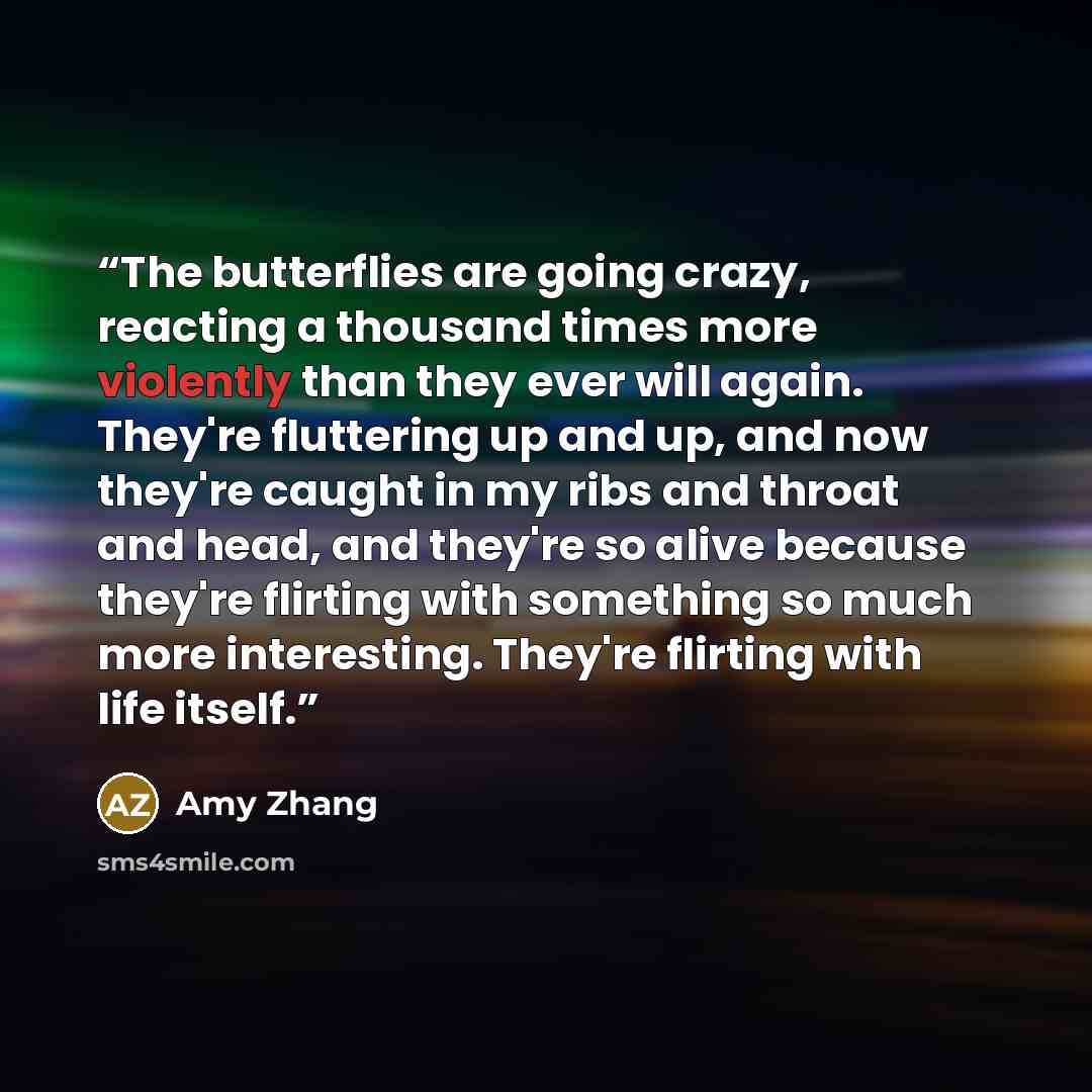 “The butterflies are going crazy, reacting a thousand times more violently than they ever will again. They're fluttering up and up, and now they're caught in my ribs and throat and head, and they're so alive because they're flirting with something so much more interesting. They're flirting with…” quote by Amy Zhang